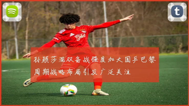 孙颖莎混双备战强度加大国乒巴黎周期战略布局引发广泛关注