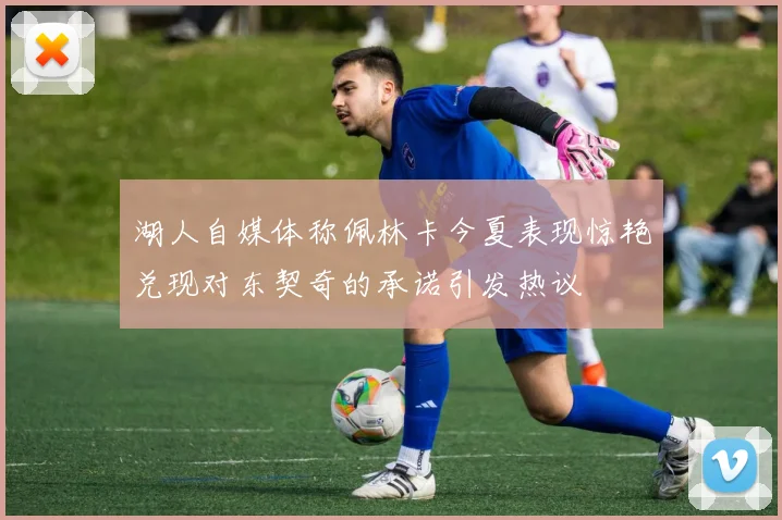 湖人自媒体称佩林卡今夏表现惊艳兑现对东契奇的承诺引发热议