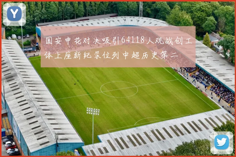 国安申花对决吸引64118人观战创工体上座新纪录位列中超历史第二