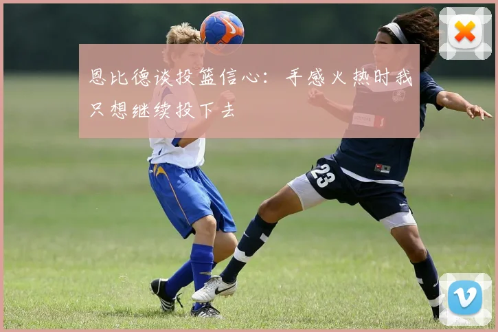 恩比德谈投篮信心：手感火热时我只想继续投下去