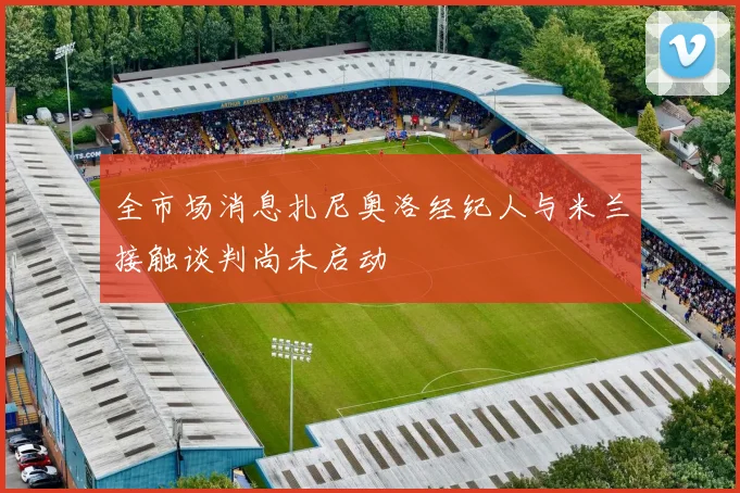 全市场消息扎尼奥洛经纪人与米兰接触谈判尚未启动