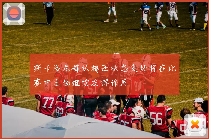 斯卡洛尼确认梅西状态良好将在比赛中出场继续发挥作用