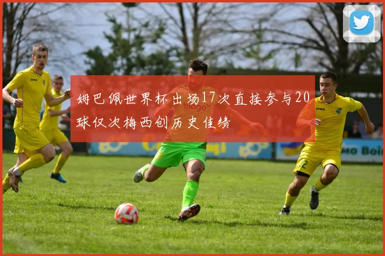 姆巴佩世界杯出场17次直接参与20球仅次梅西创历史佳绩