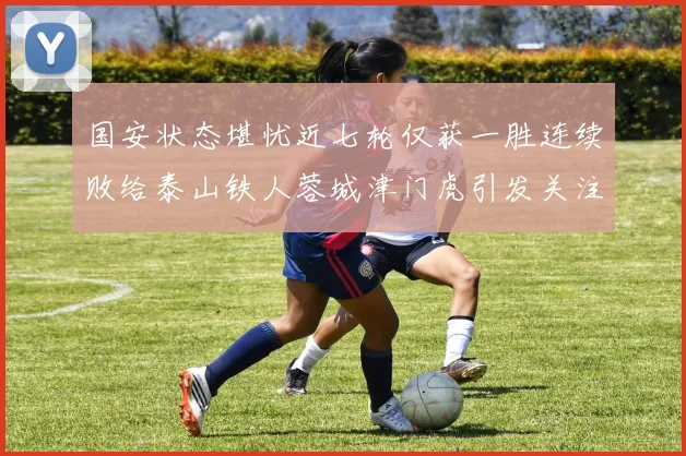 国安状态堪忧近七轮仅获一胜连续败给泰山铁人蓉城津门虎引发关注