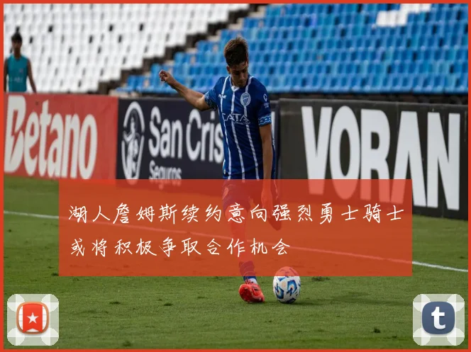 湖人詹姆斯续约意向强烈勇士骑士或将积极争取合作机会