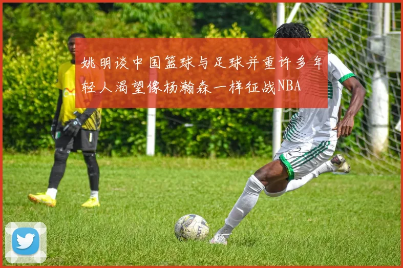 姚明谈中国篮球与足球并重许多年轻人渴望像杨瀚森一样征战NBA