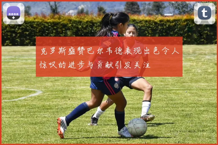 克罗斯盛赞巴尔韦德表现出色令人惊叹的进步与贡献引发关注