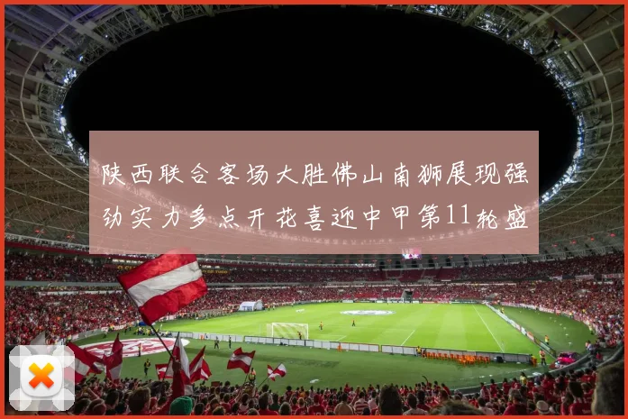 陕西联合客场大胜佛山南狮展现强劲实力多点开花喜迎中甲第11轮盛宴