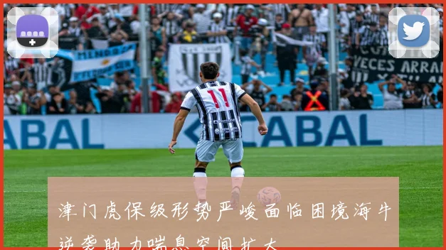 津门虎保级形势严峻面临困境海牛逆袭助力喘息空间扩大