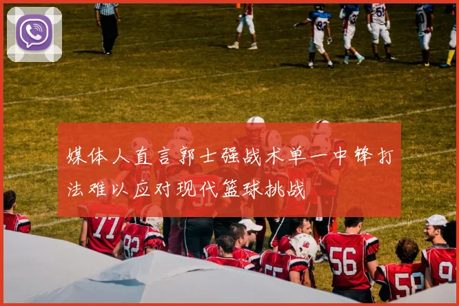 媒体人直言郭士强战术单一中锋打法难以应对现代篮球挑战