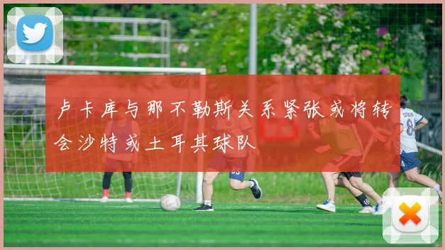 卢卡库与那不勒斯关系紧张或将转会沙特或土耳其球队