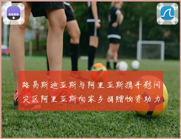 路易斯迪亚斯与阿里亚斯携手慰问灾区阿里亚斯向家乡捐赠物资助力重建
