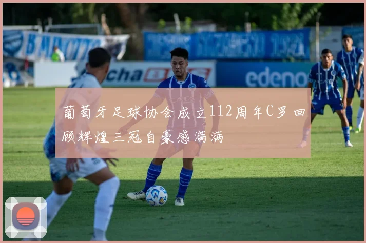 葡萄牙足球协会成立112周年C罗回顾辉煌三冠自豪感满满