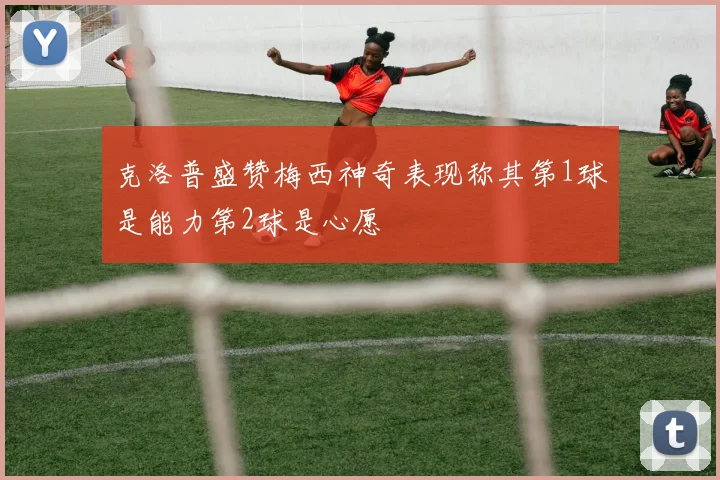 克洛普盛赞梅西神奇表现称其第1球是能力第2球是心愿