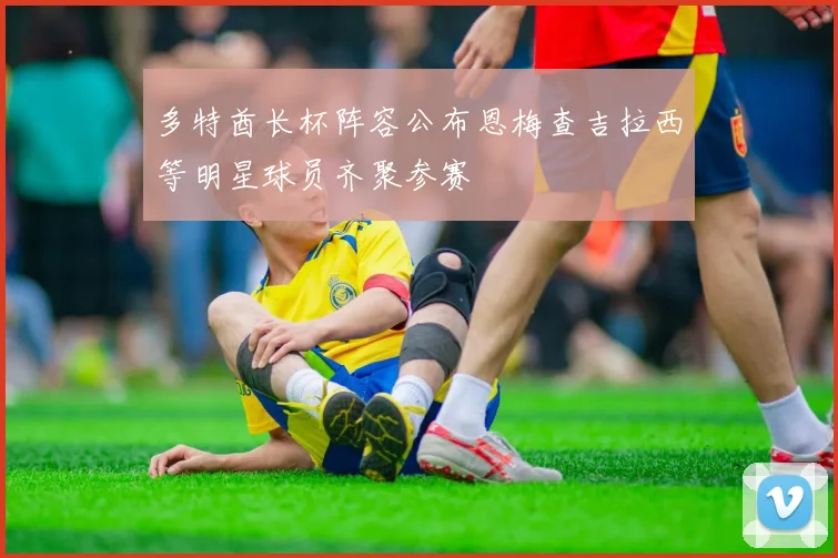 多特酋长杯阵容公布恩梅查吉拉西等明星球员齐聚参赛