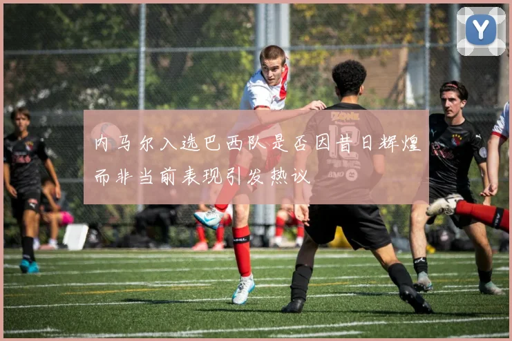 内马尔入选巴西队是否因昔日辉煌而非当前表现引发热议