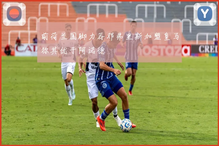 前荷兰国脚力荐邓弗里斯加盟皇马称其优于阿诺德