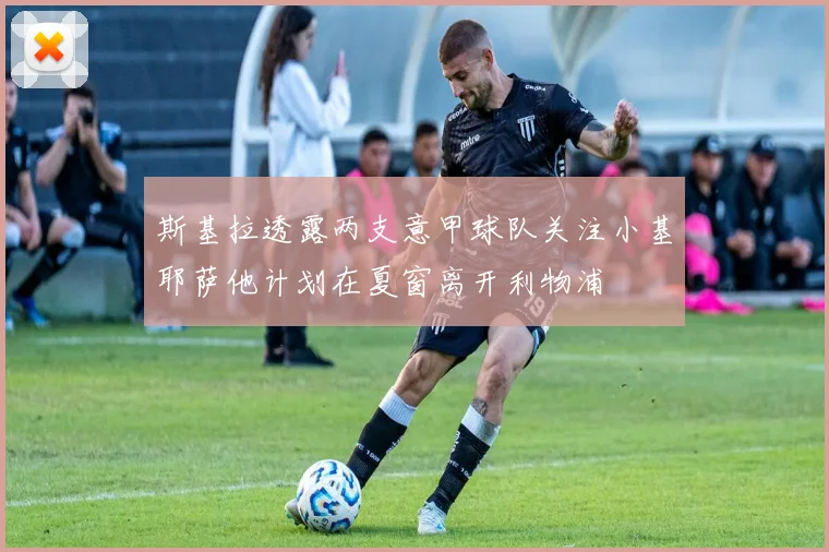 斯基拉透露两支意甲球队关注小基耶萨他计划在夏窗离开利物浦