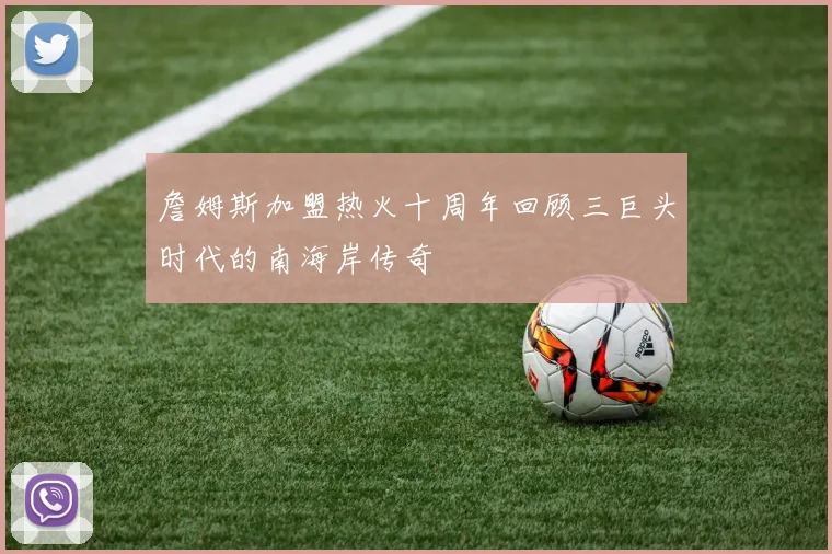 詹姆斯加盟热火十周年回顾三巨头时代的南海岸传奇
