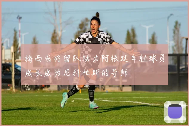 梅西或将留队助力阿根廷年轻球员成长成为尼科帕斯的导师