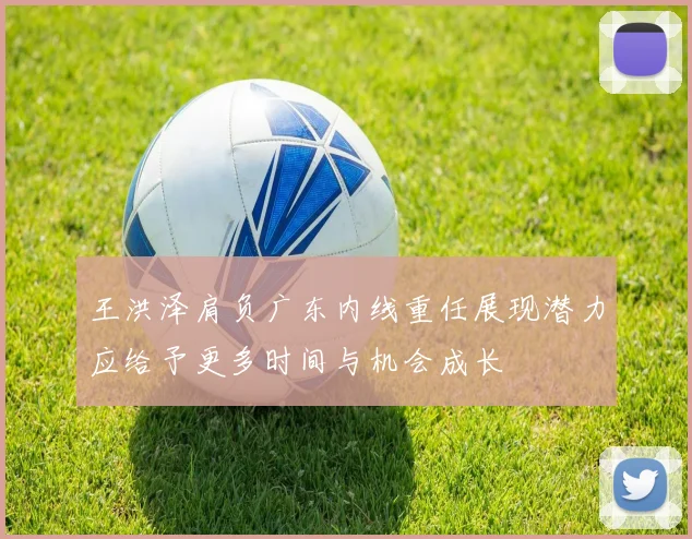 王洪泽肩负广东内线重任展现潜力应给予更多时间与机会成长