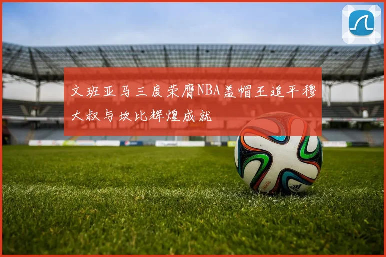 文班亚马三度荣膺NBA盖帽王追平穆大叔与坎比辉煌成就