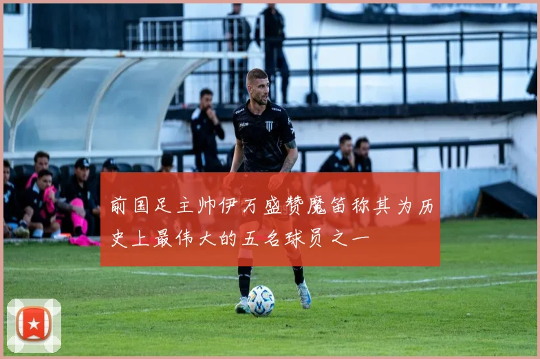 前国足主帅伊万盛赞魔笛称其为历史上最伟大的五名球员之一