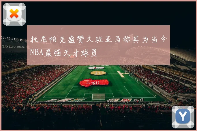 托尼帕克盛赞文班亚马称其为当今NBA最强天才球员