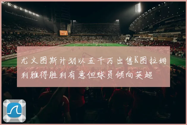 尤文图斯计划以五千万出售K图拉姆利雅得胜利有意但球员倾向英超