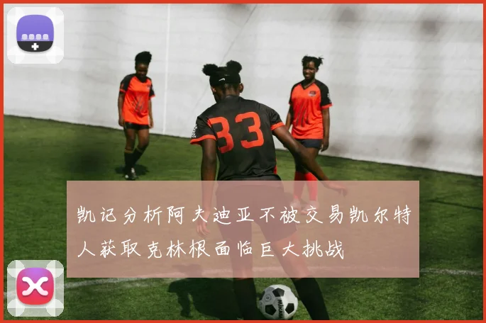 凯记分析阿夫迪亚不被交易凯尔特人获取克林根面临巨大挑战