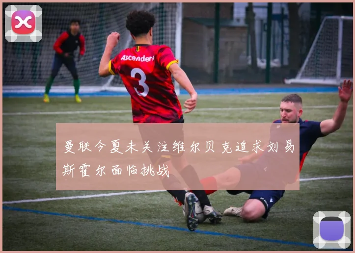 曼联今夏未关注维尔贝克追求刘易斯霍尔面临挑战