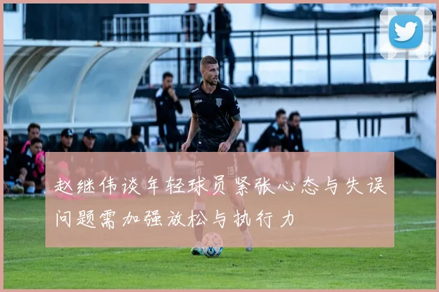 赵继伟谈年轻球员紧张心态与失误问题需加强放松与执行力