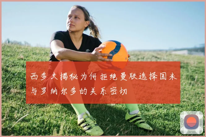 西多夫揭秘为何拒绝曼联选择国米与罗纳尔多的关系密切