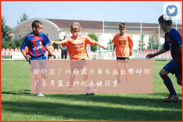 徐昕在广州崭露头角或成杜锋辞职广东男篮主帅的关键因素