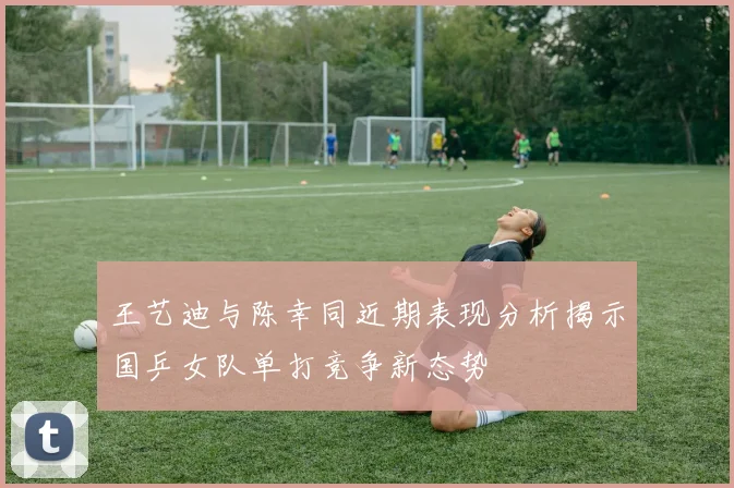 王艺迪与陈幸同近期表现分析揭示国乒女队单打竞争新态势