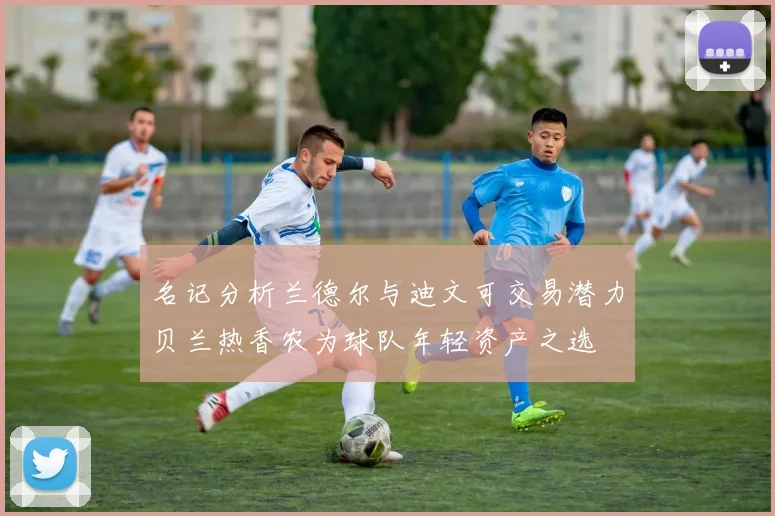 名记分析兰德尔与迪文可交易潜力贝兰热香农为球队年轻资产之选